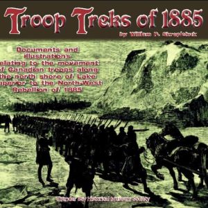Troop Treks of 1885: Documents and Illustrations relating to the movement of Canadian troops along the north shore of Lake Superior to the North West Rebellion in 1885
